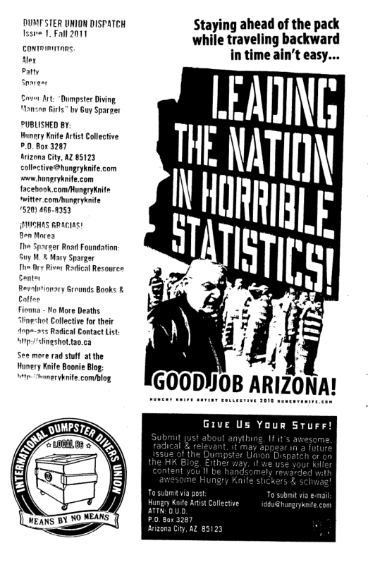 DUNTSTER UNION DISPATCH Staying ahead of the pack fsste 1. Fall 2011 while traveling backward e in time ain’t easy... sate Saver Art:“Dumpster Diing Hanson Rirls” by Guy Sparger PUBLISHED BY, Hunery Knife Artist Collective °.0.80c 3287 trizona City, AZ 85123 collective@hungryknife.com s hungrykeife.com facebook comMungryknife witter_comungryknife 1520) 4668153 {NICHAS RRAEIAS! BonMorea The Sparger Road Foundation: Gy 1. % Mary Sparger T Dy River Radical Resourcs Center Revoluvionary Grounds Books & Colfee Fionna - Mo More Deaths Slingshat Collective for their “Anpe-a5s Radical Contact List itpslingshot tao.ca more rad stuf at the Hunery Knife Boonie Blog: win-Smeryknife. com/blog GIve Us Your STurr!